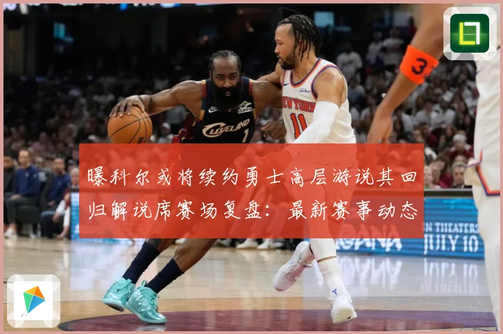 曝科尔或将续约勇士高层游说其回归解说席赛场复盘：最新赛事动态与深度分析