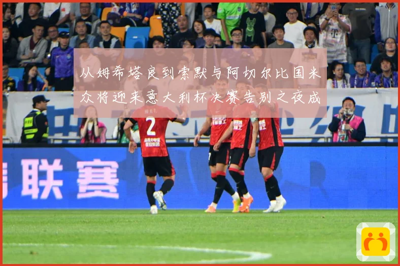 从姆希塔良到索默与阿切尔比国米众将迎来意大利杯决赛告别之夜成长观察：最新赛事动态与深度分析