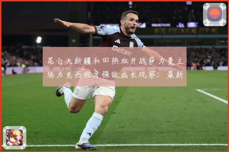 昆仑决新疆和田热血开战萨力曼主场力克西班牙强敌成长观察：最新赛事动态与深度分析