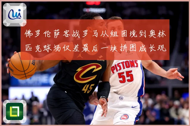 佛罗伦萨客战罗马从组困境到奥林匹克球场仅差最后一块拼图成长观察：最新赛事动态与深度分析