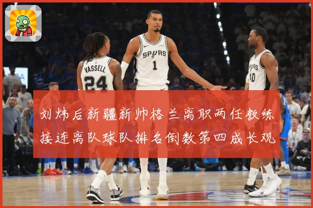 刘炜后新疆新帅格兰离职两任教练接连离队球队排名倒数第四成长观察：最新赛事动态与深度分析