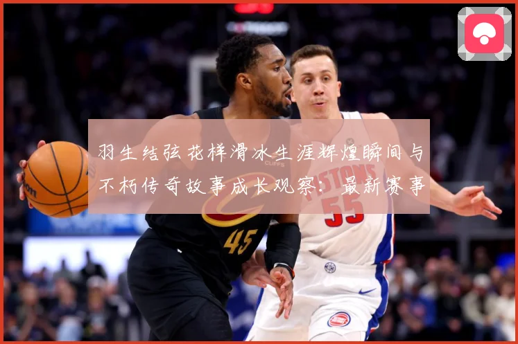 羽生结弦花样滑冰生涯辉煌瞬间与不朽传奇故事成长观察：最新赛事动态与深度分析