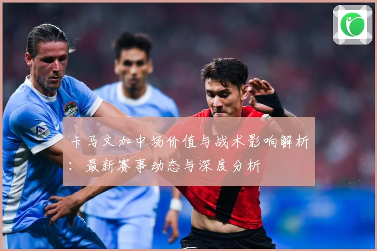 卡马文加中场价值与战术影响解析：最新赛事动态与深度分析