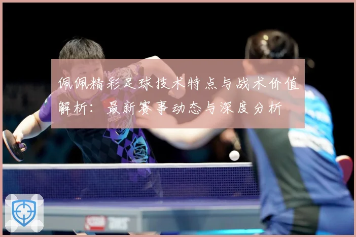 佩佩精彩足球技术特点与战术价值解析：最新赛事动态与深度分析