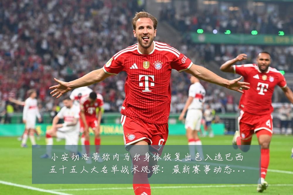 小安切洛蒂称内马尔身体恢复出色入选巴西五十五人大名单战术观察:最新赛事动态与深度分析