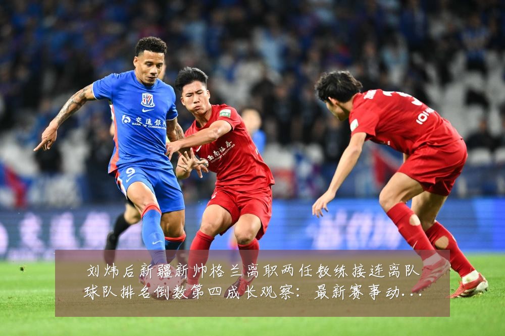 刘炜后新疆新帅格兰离职两任教练接连离队球队排名倒数第四成长观察:最新赛事动态与深度分析